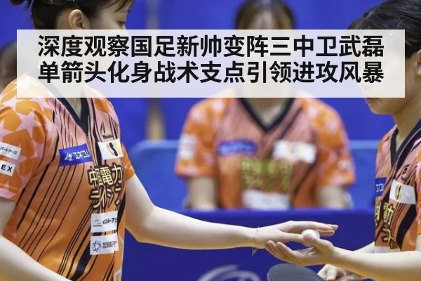 深度观察国足新帅变阵三中卫武磊单箭头化身战术支点引领进攻风暴